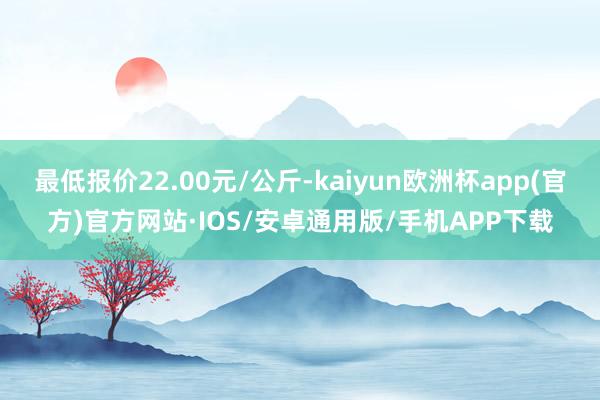 最低报价22.00元/公斤-kaiyun欧洲杯app(官方)官方网站·IOS/安卓通用版/手机APP下载