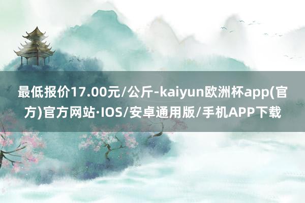 最低报价17.00元/公斤-kaiyun欧洲杯app(官方)官方网站·IOS/安卓通用版/手机APP下载
