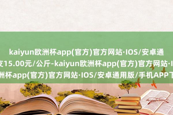 kaiyun欧洲杯app(官方)官方网站·IOS/安卓通用版/手机APP下载收支15.00元/公斤-kaiyun欧洲杯app(官方)官方网站·IOS/安卓通用版/手机APP下载