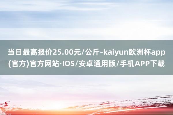 当日最高报价25.00元/公斤-kaiyun欧洲杯app(官方)官方网站·IOS/安卓通用版/手机APP下载