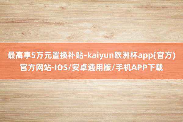 最高享5万元置换补贴-kaiyun欧洲杯app(官方)官方网站·IOS/安卓通用版/手机APP下载