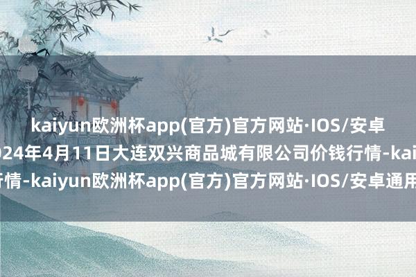 kaiyun欧洲杯app(官方)官方网站·IOS/安卓通用版/手机APP下载2024年4月11日大连双兴商品城有限公司价钱行情-kaiyun欧洲杯app(官方)官方网站·IOS/安卓通用版/手机APP下载