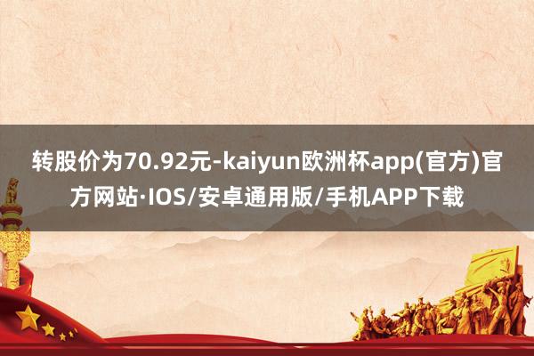 转股价为70.92元-kaiyun欧洲杯app(官方)官方网站·IOS/安卓通用版/手机APP下载