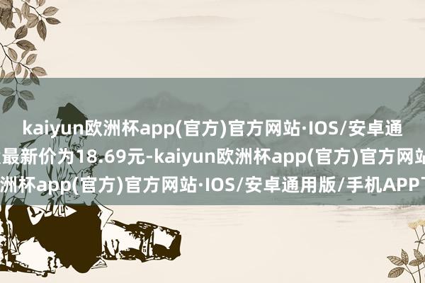 kaiyun欧洲杯app(官方)官方网站·IOS/安卓通用版/手机APP下载正股最新价为18.69元-kaiyun欧洲杯app(官方)官方网站·IOS/安卓通用版/手机APP下载