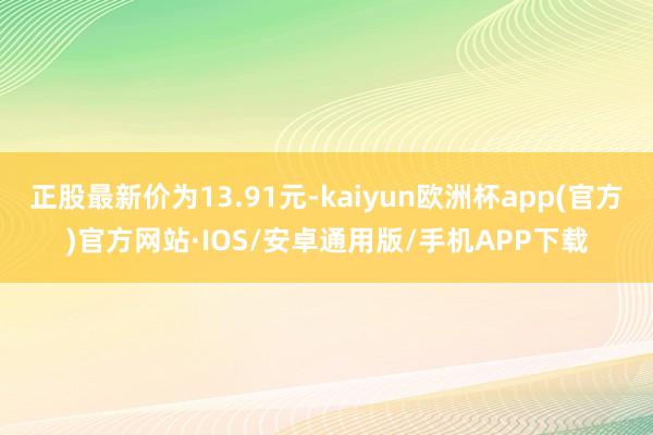 正股最新价为13.91元-kaiyun欧洲杯app(官方)官方网站·IOS/安卓通用版/手机APP下载