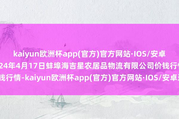 kaiyun欧洲杯app(官方)官方网站·IOS/安卓通用版/手机APP下载2024年4月17日蚌埠海吉星农居品物流有限公司价钱行情-kaiyun欧洲杯app(官方)官方网站·IOS/安卓通用版/手机APP下载