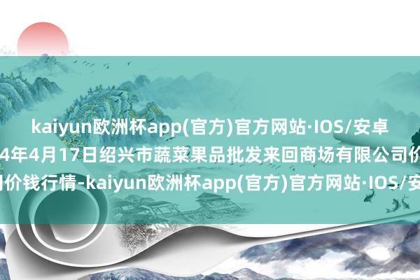 kaiyun欧洲杯app(官方)官方网站·IOS/安卓通用版/手机APP下载2024年4月17日绍兴市蔬菜果品批发来回商场有限公司价钱行情-kaiyun欧洲杯app(官方)官方网站·IOS/安卓通用版/手机APP下载