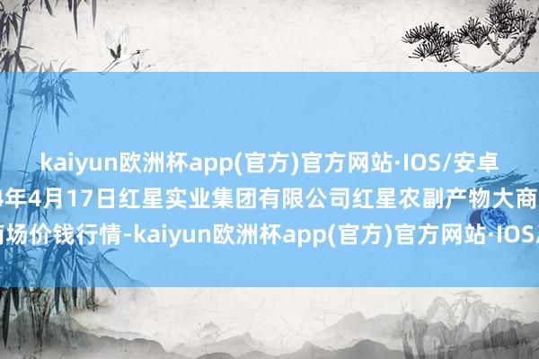 kaiyun欧洲杯app(官方)官方网站·IOS/安卓通用版/手机APP下载2024年4月17日红星实业集团有限公司红星农副产物大商场价钱行情-kaiyun欧洲杯app(官方)官方网站·IOS/安卓通用版/手机APP下载