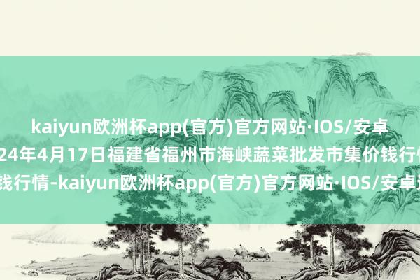 kaiyun欧洲杯app(官方)官方网站·IOS/安卓通用版/手机APP下载2024年4月17日福建省福州市海峡蔬菜批发市集价钱行情-kaiyun欧洲杯app(官方)官方网站·IOS/安卓通用版/手机APP下载