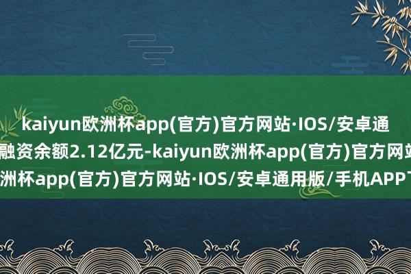 kaiyun欧洲杯app(官方)官方网站·IOS/安卓通用版/手机APP下载刻下融资余额2.12亿元-kaiyun欧洲杯app(官方)官方网站·IOS/安卓通用版/手机APP下载