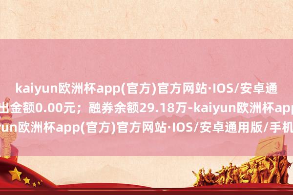 kaiyun欧洲杯app(官方)官方网站·IOS/安卓通用版/手机APP下载卖出金额0.00元；融券余额29.18万-kaiyun欧洲杯app(官方)官方网站·IOS/安卓通用版/手机APP下载