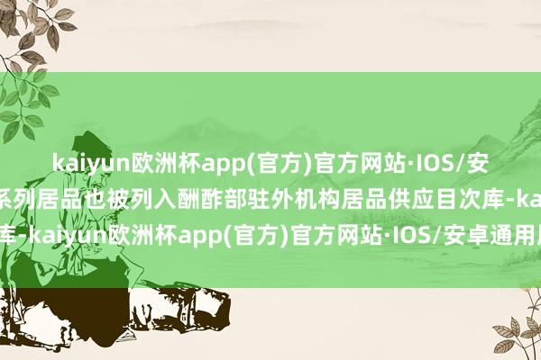 kaiyun欧洲杯app(官方)官方网站·IOS/安卓通用版/手机APP下载系列居品也被列入酬酢部驻外机构居品供应目次库-kaiyun欧洲杯app(官方)官方网站·IOS/安卓通用版/手机APP下载