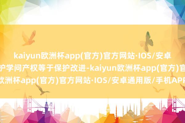 kaiyun欧洲杯app(官方)官方网站·IOS/安卓通用版/手机APP下载保护学问产权等于保护改进-kaiyun欧洲杯app(官方)官方网站·IOS/安卓通用版/手机APP下载