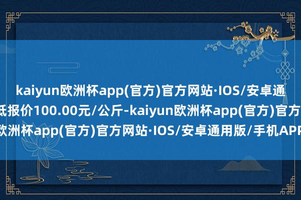 kaiyun欧洲杯app(官方)官方网站·IOS/安卓通用版/手机APP下载最低报价100.00元/公斤-kaiyun欧洲杯app(官方)官方网站·IOS/安卓通用版/手机APP下载