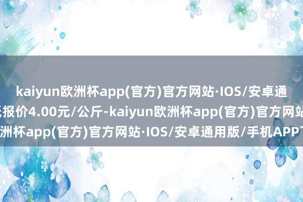 kaiyun欧洲杯app(官方)官方网站·IOS/安卓通用版/手机APP下载最低报价4.00元/公斤-kaiyun欧洲杯app(官方)官方网站·IOS/安卓通用版/手机APP下载