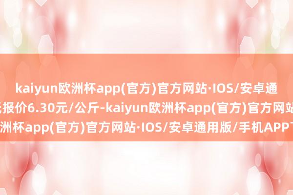 kaiyun欧洲杯app(官方)官方网站·IOS/安卓通用版/手机APP下载最低报价6.30元/公斤-kaiyun欧洲杯app(官方)官方网站·IOS/安卓通用版/手机APP下载