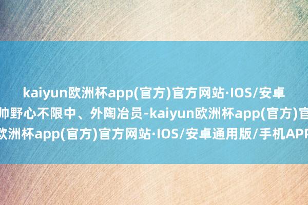 kaiyun欧洲杯app(官方)官方网站·IOS/安卓通用版/手机APP下载选帅野心不限中、外陶冶员-kaiyun欧洲杯app(官方)官方网站·IOS/安卓通用版/手机APP下载