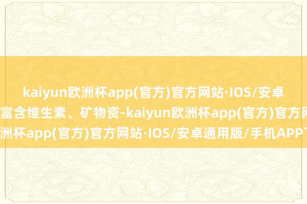 kaiyun欧洲杯app(官方)官方网站·IOS/安卓通用版/手机APP下载也富含维生素、矿物资-kaiyun欧洲杯app(官方)官方网站·IOS/安卓通用版/手机APP下载