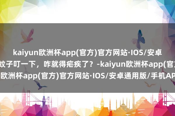 kaiyun欧洲杯app(官方)官方网站·IOS/安卓通用版/手机APP下载被蚊子叮一下，咋就得疟疾了？-kaiyun欧洲杯app(官方)官方网站·IOS/安卓通用版/手机APP下载