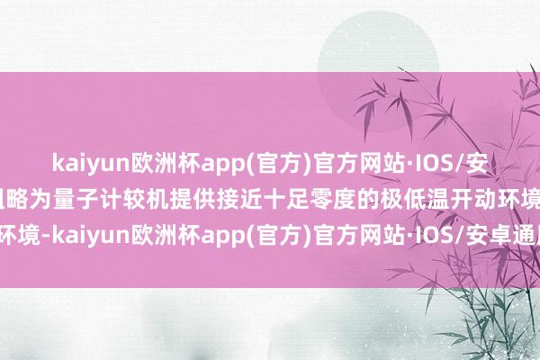 kaiyun欧洲杯app(官方)官方网站·IOS/安卓通用版/手机APP下载粗略为量子计较机提供接近十足零度的极低温开动环境-kaiyun欧洲杯app(官方)官方网站·IOS/安卓通用版/手机APP下载