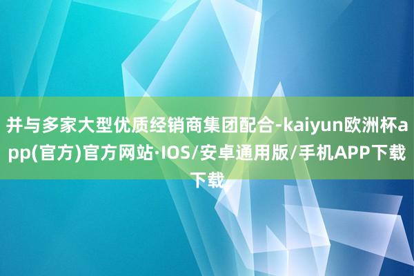 并与多家大型优质经销商集团配合-kaiyun欧洲杯app(官方)官方网站·IOS/安卓通用版/手机APP下载