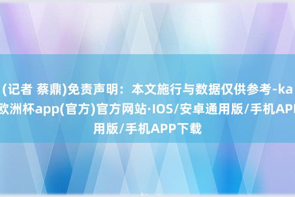 (记者 蔡鼎)免责声明：本文施行与数据仅供参考-kaiyun欧洲杯app(官方)官方网站·IOS/安卓通用版/手机APP下载