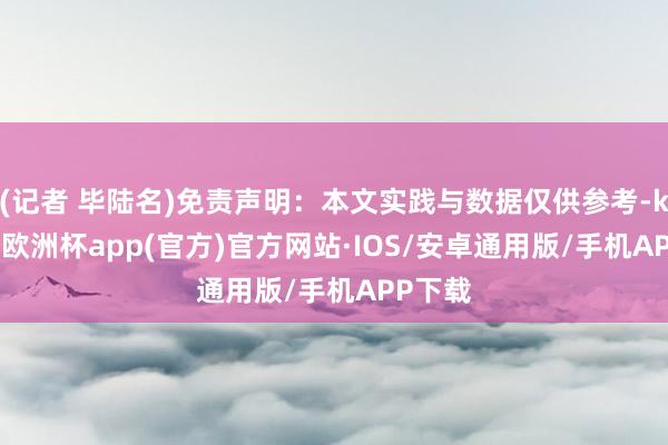 (记者 毕陆名)免责声明：本文实践与数据仅供参考-kaiyun欧洲杯app(官方)官方网站·IOS/安卓通用版/手机APP下载