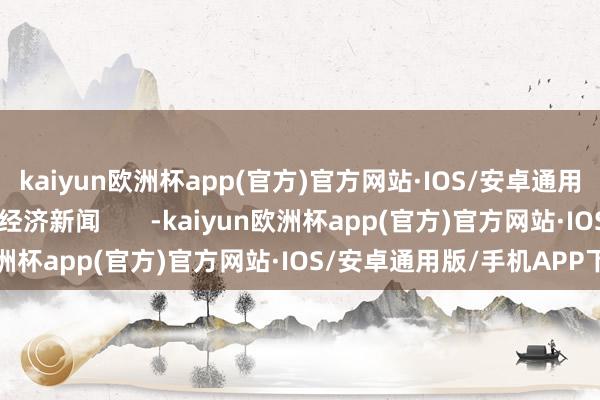 kaiyun欧洲杯app(官方)官方网站·IOS/安卓通用版/手机APP下载逐日经济新闻       -kaiyun欧洲杯app(官方)官方网站·IOS/安卓通用版/手机APP下载