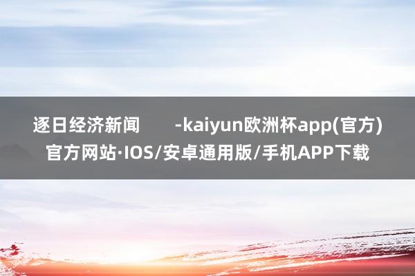 逐日经济新闻       -kaiyun欧洲杯app(官方)官方网站·IOS/安卓通用版/手机APP下载