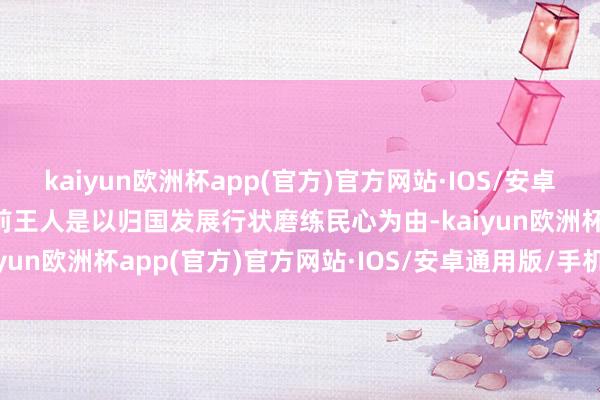 kaiyun欧洲杯app(官方)官方网站·IOS/安卓通用版/手机APP下载之前王人是以归国发展行状磨练民心为由-kaiyun欧洲杯app(官方)官方网站·IOS/安卓通用版/手机APP下载