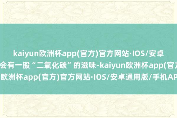 kaiyun欧洲杯app(官方)官方网站·IOS/安卓通用版/手机APP下载总会有一股“二氧化碳”的滋味-kaiyun欧洲杯app(官方)官方网站·IOS/安卓通用版/手机APP下载