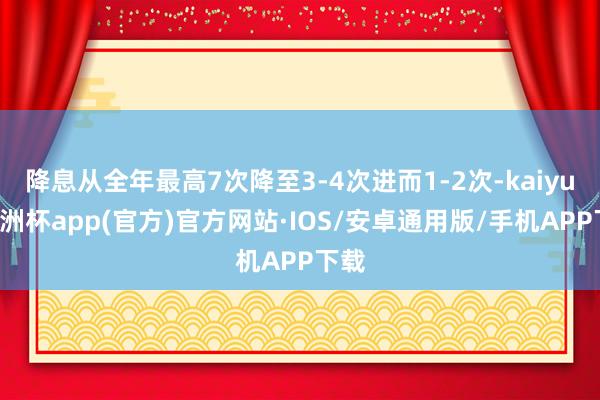 降息从全年最高7次降至3-4次进而1-2次-kaiyun欧洲杯app(官方)官方网站·IOS/安卓通用版/手机APP下载