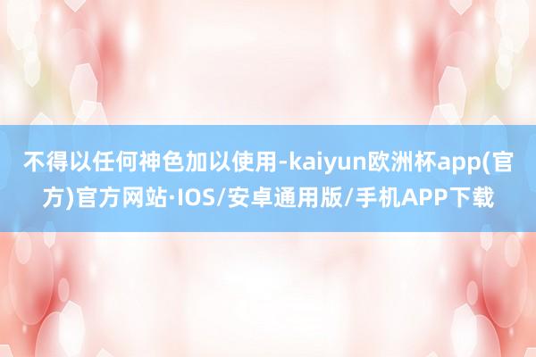 不得以任何神色加以使用-kaiyun欧洲杯app(官方)官方网站·IOS/安卓通用版/手机APP下载