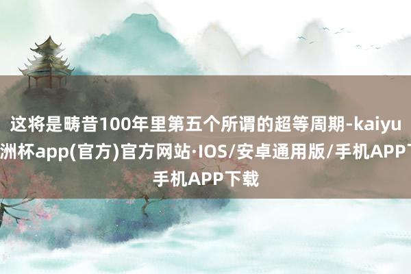 这将是畴昔100年里第五个所谓的超等周期-kaiyun欧洲杯app(官方)官方网站·IOS/安卓通用版/手机APP下载