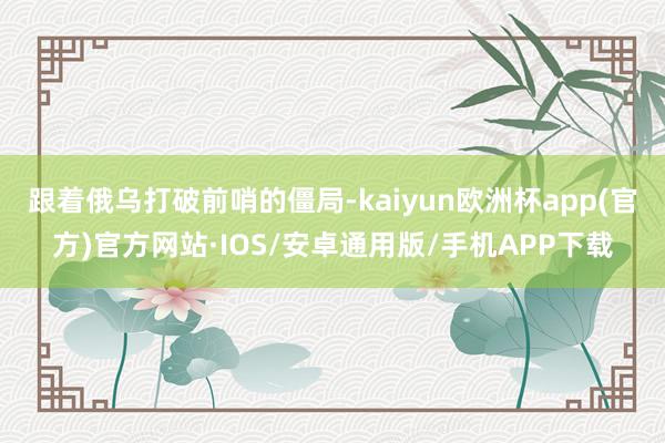 跟着俄乌打破前哨的僵局-kaiyun欧洲杯app(官方)官方网站·IOS/安卓通用版/手机APP下载