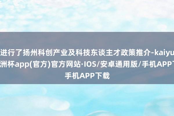 进行了扬州科创产业及科技东谈主才政策推介-kaiyun欧洲杯app(官方)官方网站·IOS/安卓通用版/手机APP下载