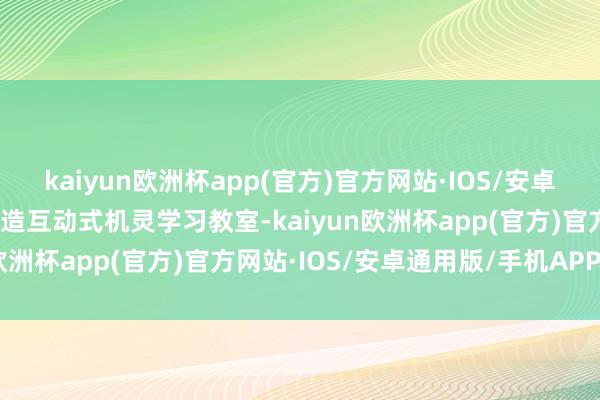 kaiyun欧洲杯app(官方)官方网站·IOS/安卓通用版/手机APP下载打造互动式机灵学习教室-kaiyun欧洲杯app(官方)官方网站·IOS/安卓通用版/手机APP下载