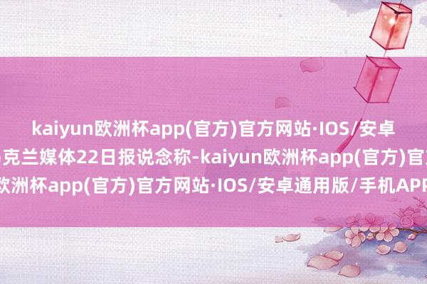 kaiyun欧洲杯app(官方)官方网站·IOS/安卓通用版/手机APP下载乌克兰媒体22日报说念称-kaiyun欧洲杯app(官方)官方网站·IOS/安卓通用版/手机APP下载