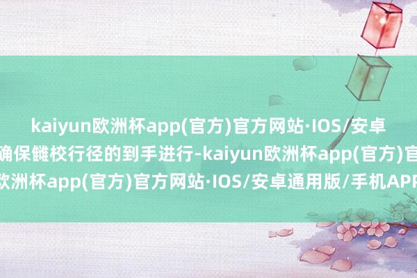 kaiyun欧洲杯app(官方)官方网站·IOS/安卓通用版/手机APP下载以确保雠校行径的到手进行-kaiyun欧洲杯app(官方)官方网站·IOS/安卓通用版/手机APP下载