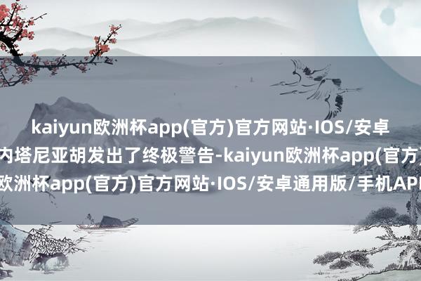 kaiyun欧洲杯app(官方)官方网站·IOS/安卓通用版/手机APP下载向内塔尼亚胡发出了终极警告-kaiyun欧洲杯app(官方)官方网站·IOS/安卓通用版/手机APP下载