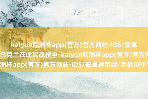 kaiyun欧洲杯app(官方)官方网站·IOS/安卓通用版/手机APP下载而乌克兰在此次战役中-kaiyun欧洲杯app(官方)官方网站·IOS/安卓通用版/手机APP下载