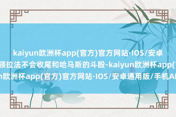 kaiyun欧洲杯app(官方)官方网站·IOS/安卓通用版/手机APP下载占领拉法不会收尾和哈马斯的斗殴-kaiyun欧洲杯app(官方)官方网站·IOS/安卓通用版/手机APP下载