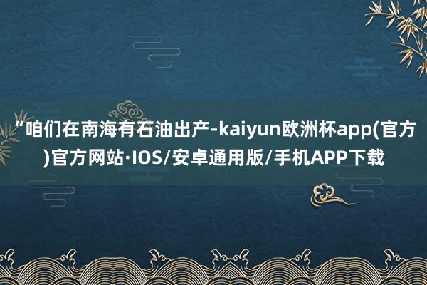 “咱们在南海有石油出产-kaiyun欧洲杯app(官方)官方网站·IOS/安卓通用版/手机APP下载