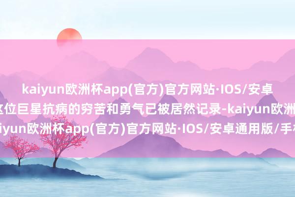 kaiyun欧洲杯app(官方)官方网站·IOS/安卓通用版/手机APP下载但这位巨星抗病的穷苦和勇气已被居然记录-kaiyun欧洲杯app(官方)官方网站·IOS/安卓通用版/手机APP下载