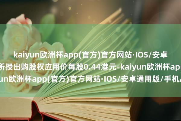 kaiyun欧洲杯app(官方)官方网站·IOS/安卓通用版/手机APP下载所授出购股权应用价每股0.44港元-kaiyun欧洲杯app(官方)官方网站·IOS/安卓通用版/手机APP下载