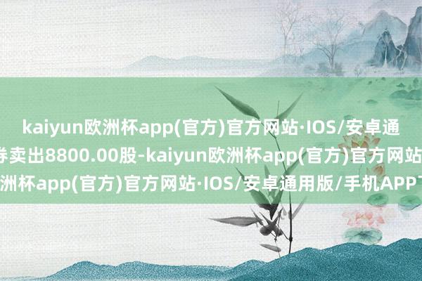 kaiyun欧洲杯app(官方)官方网站·IOS/安卓通用版/手机APP下载融券卖出8800.00股-kaiyun欧洲杯app(官方)官方网站·IOS/安卓通用版/手机APP下载