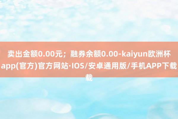 卖出金额0.00元；融券余额0.00-kaiyun欧洲杯app(官方)官方网站·IOS/安卓通用版/手机APP下载