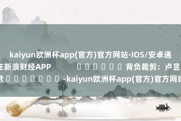 kaiyun欧洲杯app(官方)官方网站·IOS/安卓通用版/手机APP下载尽在新浪财经APP            						背负裁剪：卢昱君 							-kaiyun欧洲杯app(官方)官方网站·IOS/安卓通用版/手机APP下载