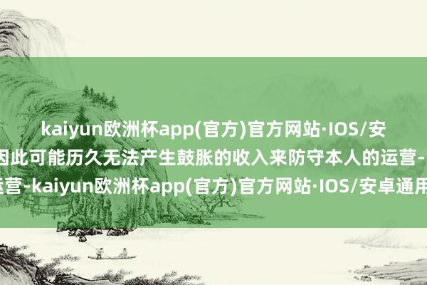 kaiyun欧洲杯app(官方)官方网站·IOS/安卓通用版/手机APP下载因此可能历久无法产生鼓胀的收入来防守本人的运营-kaiyun欧洲杯app(官方)官方网站·IOS/安卓通用版/手机APP下载