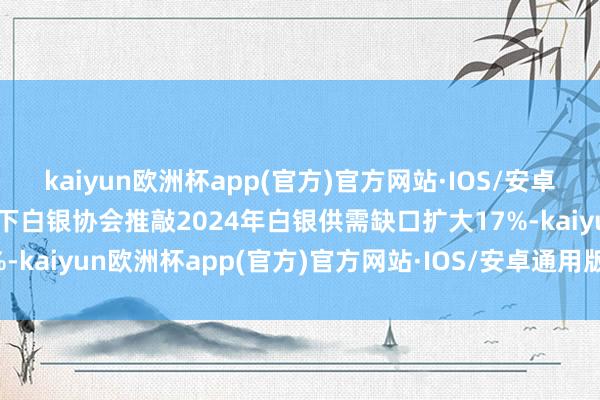 kaiyun欧洲杯app(官方)官方网站·IOS/安卓通用版/手机APP下载天下白银协会推敲2024年白银供需缺口扩大17%-kaiyun欧洲杯app(官方)官方网站·IOS/安卓通用版/手机APP下载